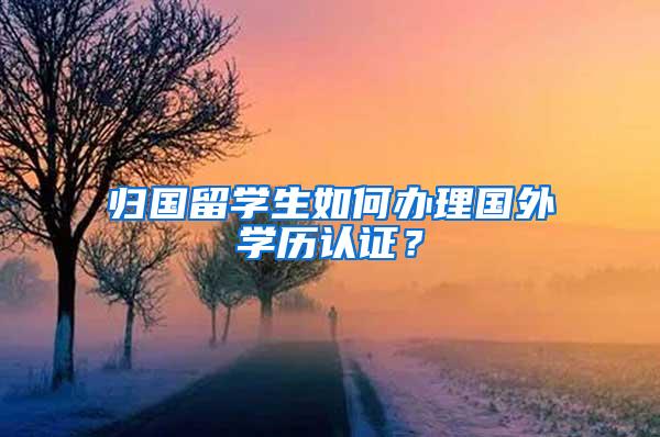 归国留学生如何办理国外学历认证？