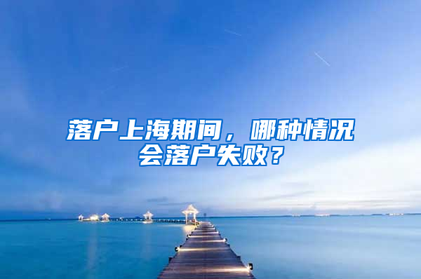 落户上海期间，哪种情况会落户失败？