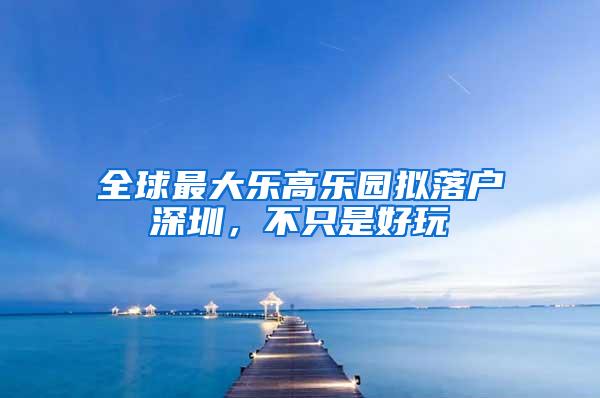 全球最大乐高乐园拟落户深圳，不只是好玩