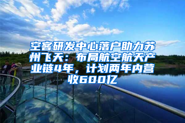 空客研发中心落户助力苏州飞天：布局航空航天产业链4年，计划两年内营收600亿