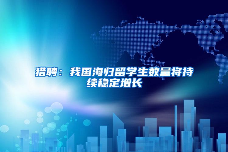 猎聘：我国海归留学生数量将持续稳定增长