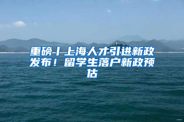 重磅丨上海人才引进新政发布！留学生落户新政预估