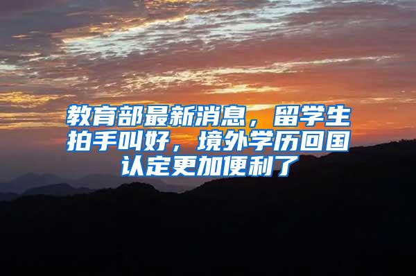 教育部最新消息，留学生拍手叫好，境外学历回国认定更加便利了