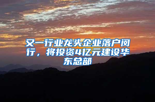 又一行业龙头企业落户闵行，将投资4亿元建设华东总部