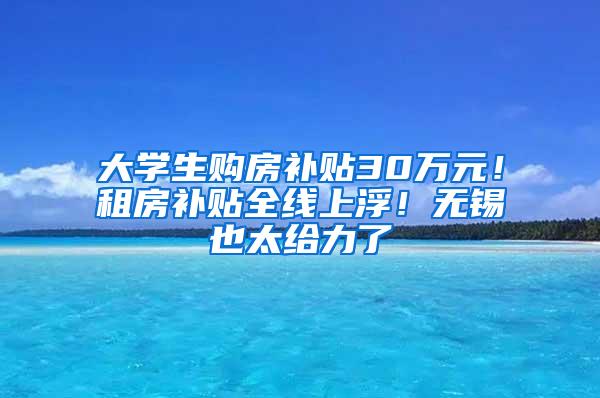 大学生购房补贴30万元！租房补贴全线上浮！无锡也太给力了