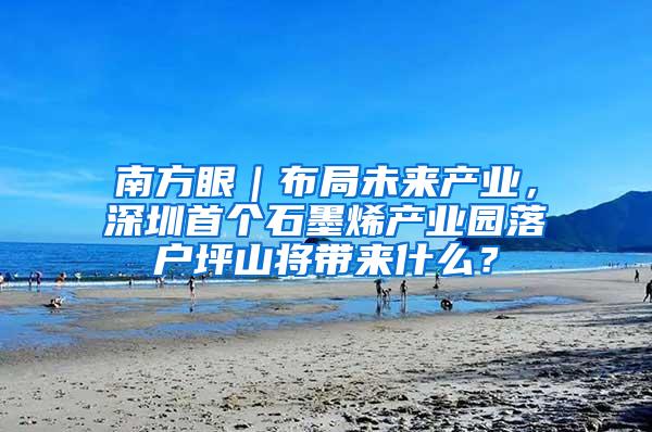 南方眼｜布局未来产业，深圳首个石墨烯产业园落户坪山将带来什么？
