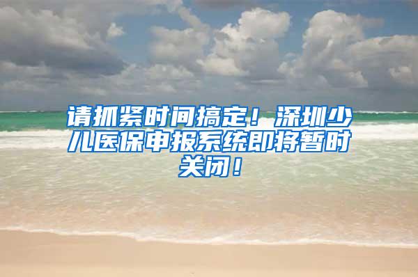 请抓紧时间搞定！深圳少儿医保申报系统即将暂时关闭！