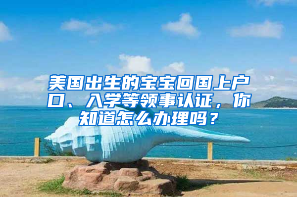 美国出生的宝宝回国上户口、入学等领事认证，你知道怎么办理吗？