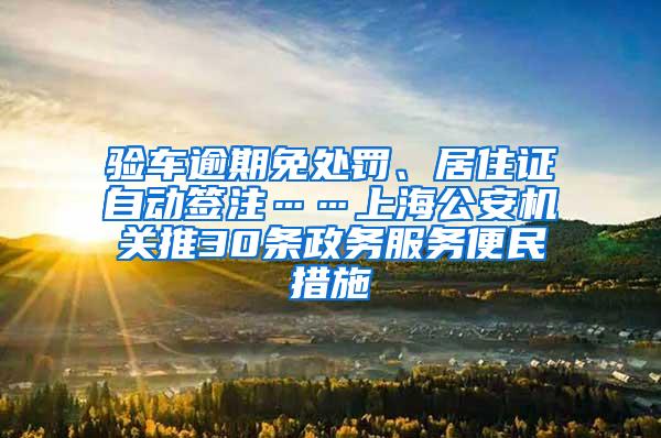 验车逾期免处罚、居住证自动签注……上海公安机关推30条政务服务便民措施