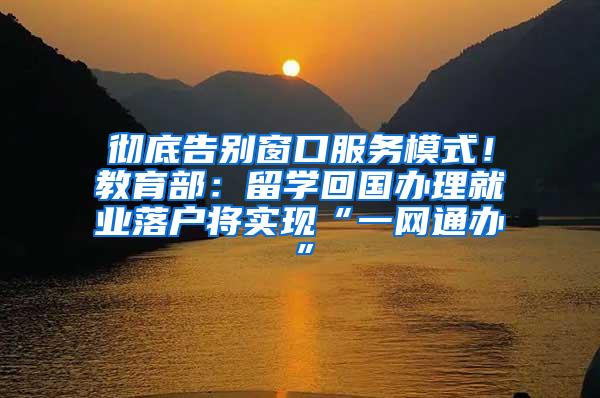 彻底告别窗口服务模式！教育部：留学回国办理就业落户将实现“一网通办”