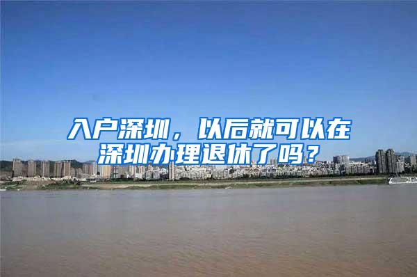 入户深圳，以后就可以在深圳办理退休了吗？
