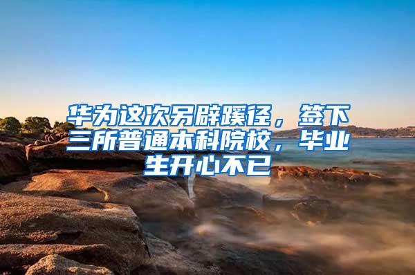 华为这次另辟蹊径，签下三所普通本科院校，毕业生开心不已