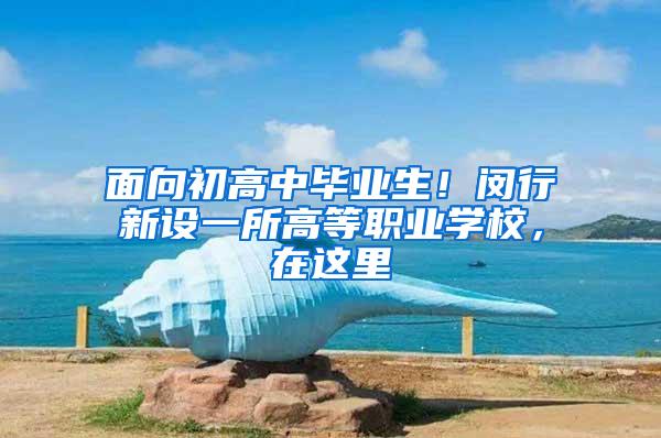 面向初高中毕业生！闵行新设一所高等职业学校，在这里→