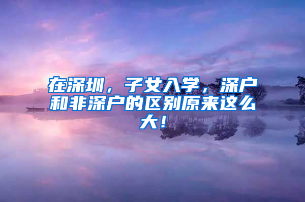 在深圳，子女入学，深户和非深户的区别原来这么大！