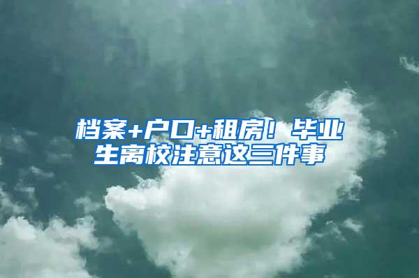 档案+户口+租房！毕业生离校注意这三件事
