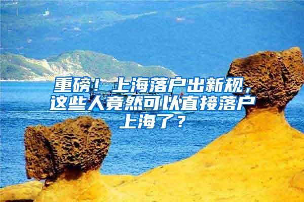 重磅！上海落户出新规，这些人竟然可以直接落户上海了？