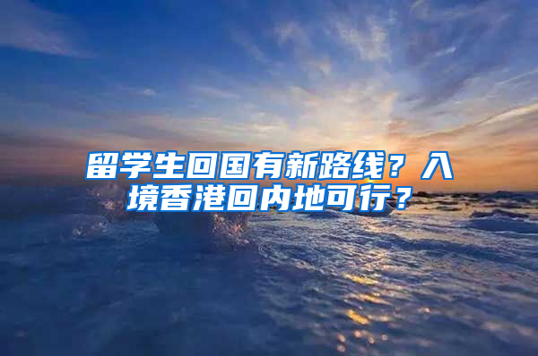 留学生回国有新路线？入境香港回内地可行？