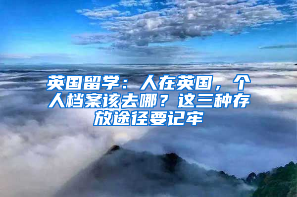 英国留学：人在英国，个人档案该去哪？这三种存放途径要记牢