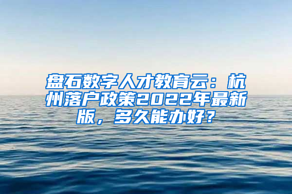 盘石数字人才教育云：杭州落户政策2022年最新版，多久能办好？