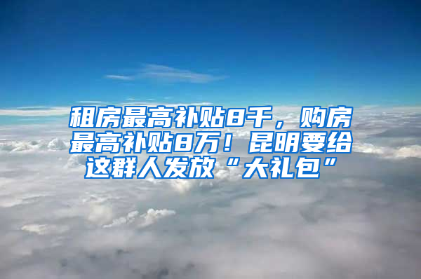 租房最高补贴8千，购房最高补贴8万！昆明要给这群人发放“大礼包”