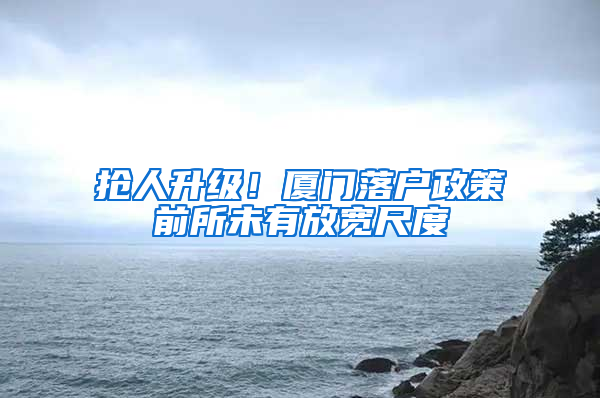 抢人升级！厦门落户政策前所未有放宽尺度