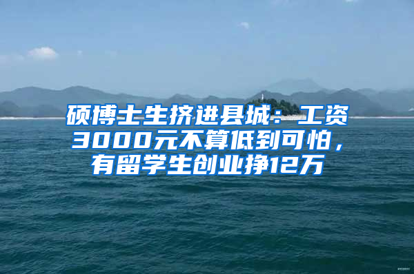 硕博士生挤进县城：工资3000元不算低到可怕，有留学生创业挣12万