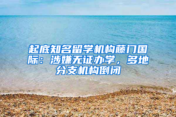 起底知名留学机构藤门国际：涉嫌无证办学，多地分支机构倒闭