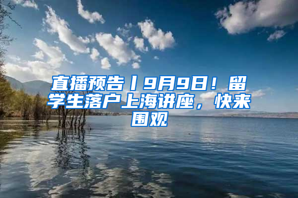 直播预告丨9月9日！留学生落户上海讲座，快来围观