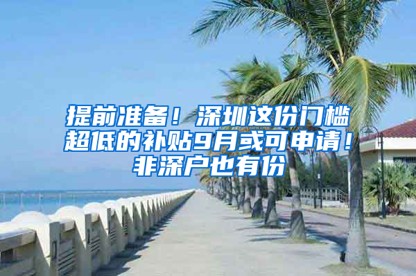 提前准备！深圳这份门槛超低的补贴9月或可申请！非深户也有份