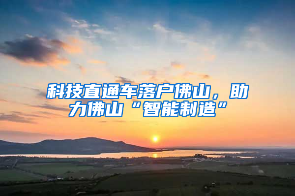 科技直通车落户佛山，助力佛山“智能制造”