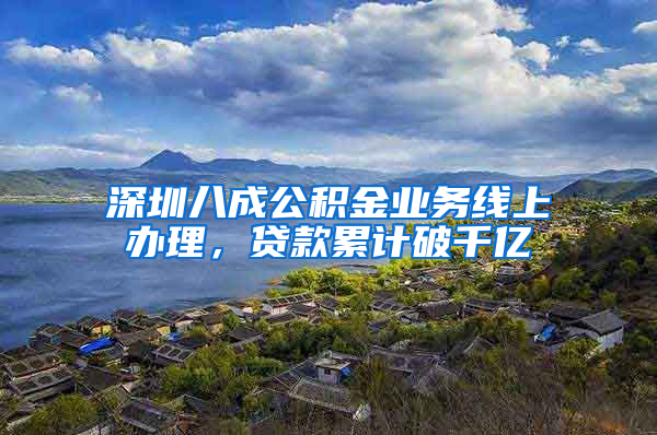 深圳八成公积金业务线上办理，贷款累计破千亿