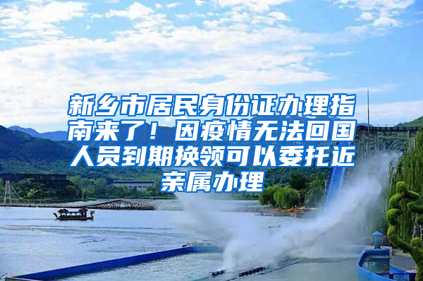 新乡市居民身份证办理指南来了！因疫情无法回国人员到期换领可以委托近亲属办理