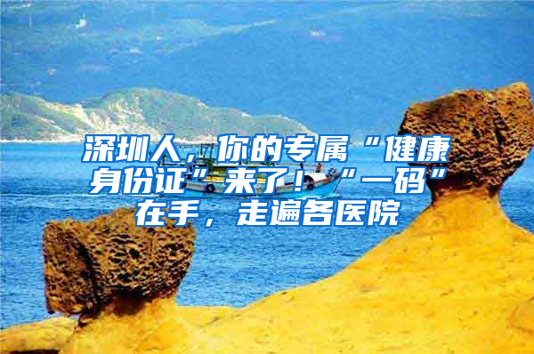 深圳人，你的专属“健康身份证”来了！“一码”在手，走遍各医院
