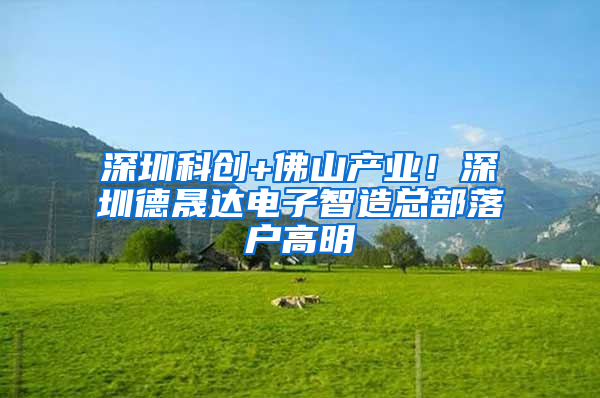 深圳科创+佛山产业！深圳德晟达电子智造总部落户高明