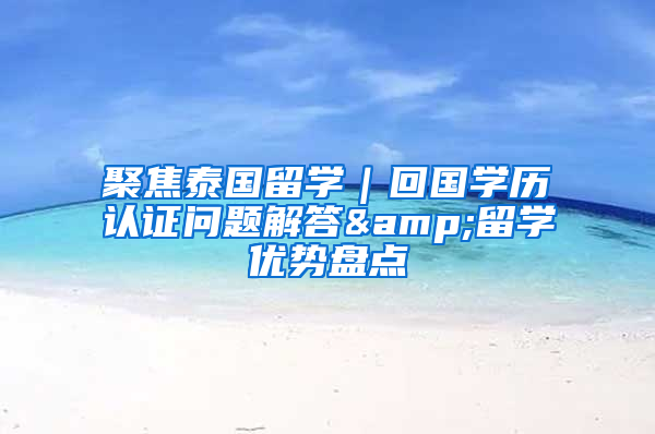 聚焦泰国留学｜回国学历认证问题解答&留学优势盘点