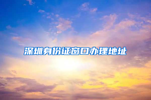深圳身份证窗口办理地址