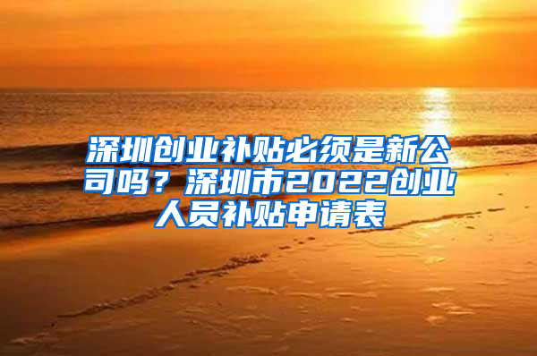 深圳创业补贴必须是新公司吗？深圳市2022创业人员补贴申请表