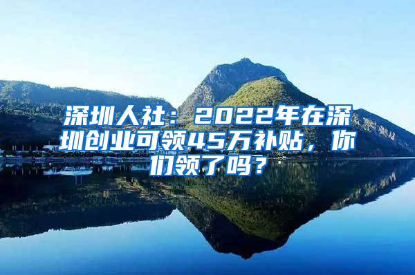 深圳人社：2022年在深圳创业可领45万补贴，你们领了吗？