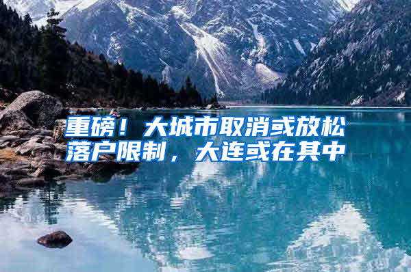 重磅！大城市取消或放松落户限制，大连或在其中