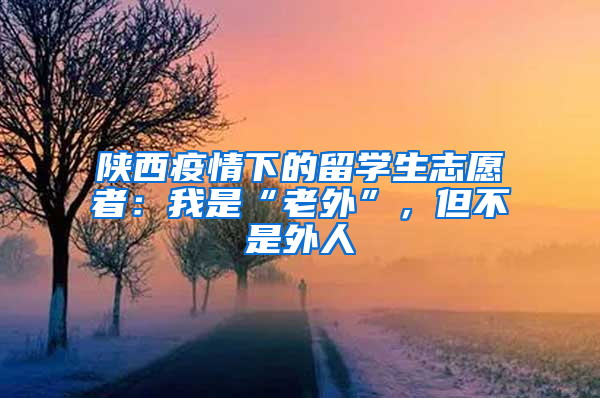 陕西疫情下的留学生志愿者：我是“老外”，但不是外人