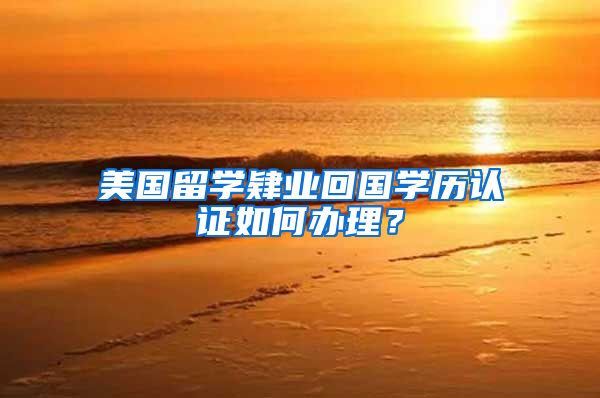 美国留学肄业回国学历认证如何办理？