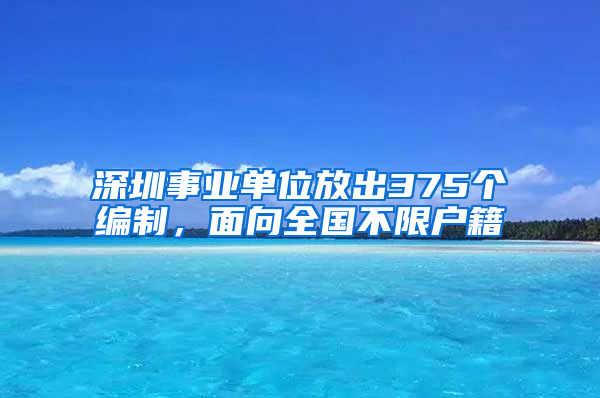 深圳事业单位放出375个编制，面向全国不限户籍