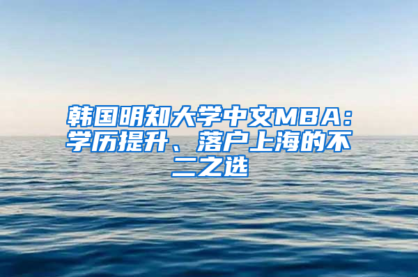 韩国明知大学中文MBA：学历提升、落户上海的不二之选