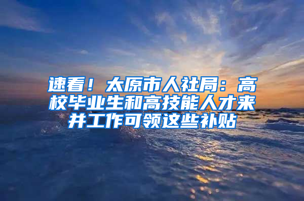 速看！太原市人社局：高校毕业生和高技能人才来并工作可领这些补贴