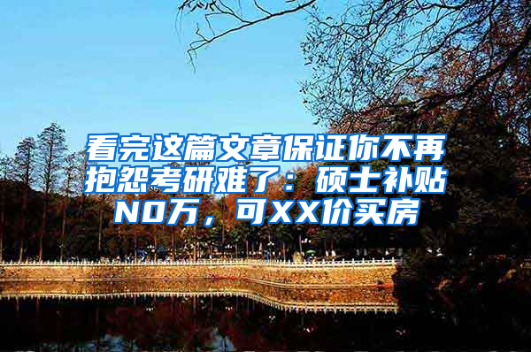 看完这篇文章保证你不再抱怨考研难了：硕士补贴N0万，可XX价买房