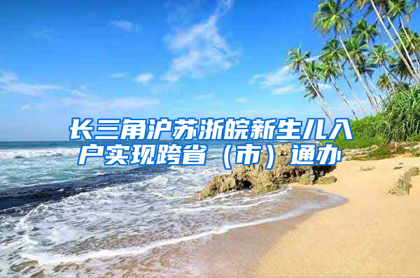 长三角沪苏浙皖新生儿入户实现跨省（市）通办