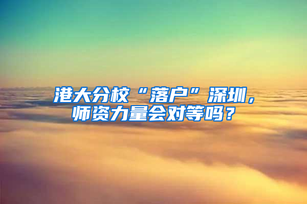 港大分校“落户”深圳，师资力量会对等吗？