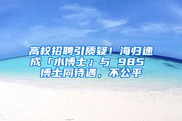 高校招聘引质疑！海归速成「水博士」与 985 博士同待遇，不公平