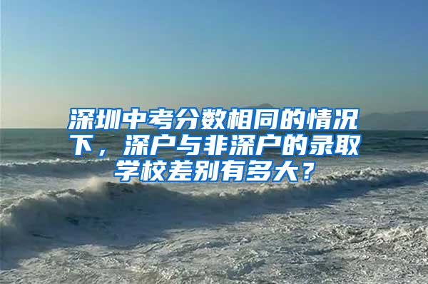 深圳中考分数相同的情况下，深户与非深户的录取学校差别有多大？