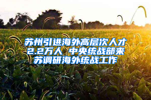 苏州引进海外高层次人才2.2万人 中央统战部来苏调研海外统战工作